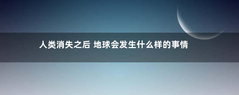 人类消失之后 地球会发生什么样的事情